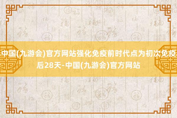 中国(九游会)官方网站强化免疫前时代点为初次免疫后28天-中国(九游会)官方网站