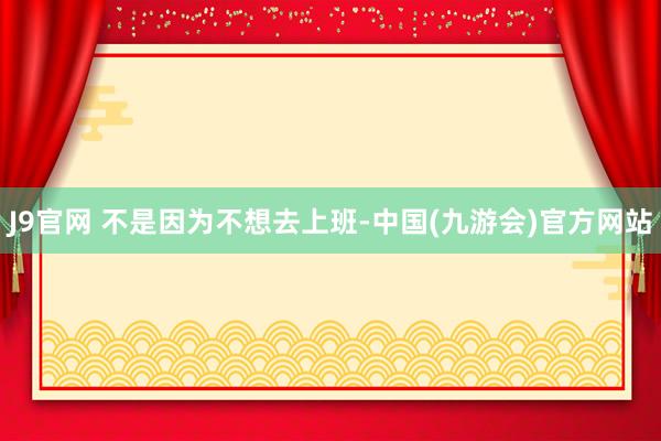 J9官网 不是因为不想去上班-中国(九游会)官方网站