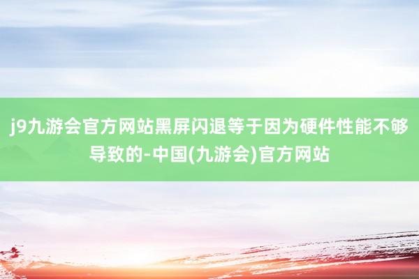 j9九游会官方网站黑屏闪退等于因为硬件性能不够导致的-中国(九游会)官方网站