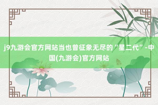 j9九游会官方网站当也曾征象无尽的“星二代”-中国(九游会)官方网站