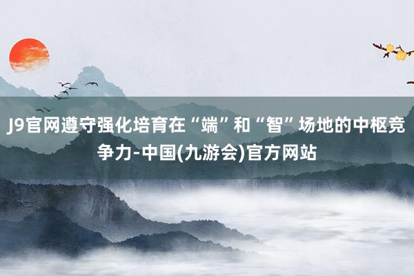 J9官网遵守强化培育在“端”和“智”场地的中枢竞争力-中国(九游会)官方网站