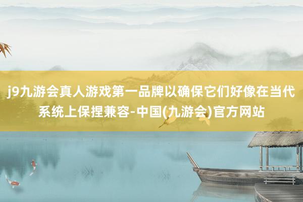j9九游会真人游戏第一品牌以确保它们好像在当代系统上保捏兼容-中国(九游会)官方网站