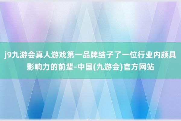 j9九游会真人游戏第一品牌结子了一位行业内颇具影响力的前辈-中国(九游会)官方网站