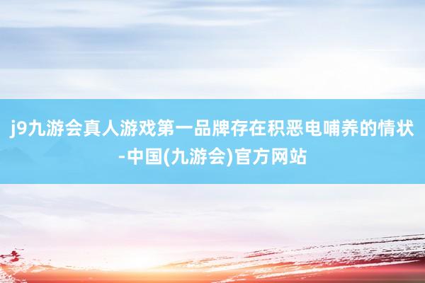 j9九游会真人游戏第一品牌存在积恶电哺养的情状-中国(九游会)官方网站