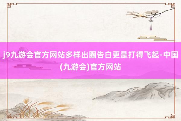 j9九游会官方网站多样出圈告白更是打得飞起-中国(九游会)官方网站