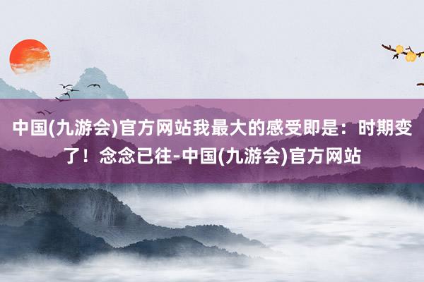 中国(九游会)官方网站我最大的感受即是：时期变了！念念已往-中国(九游会)官方网站