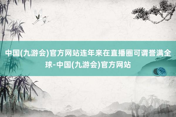 中国(九游会)官方网站连年来在直播圈可谓誉满全球-中国(九游会)官方网站