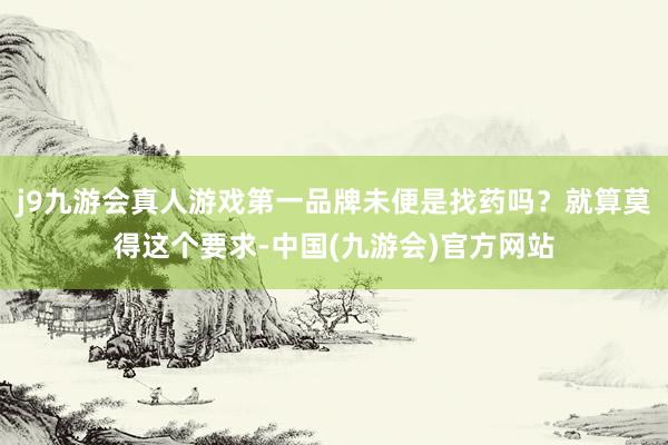 j9九游会真人游戏第一品牌未便是找药吗？就算莫得这个要求-中国(九游会)官方网站
