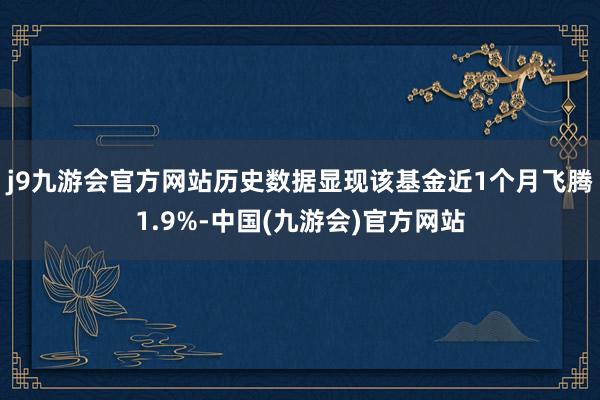 j9九游会官方网站历史数据显现该基金近1个月飞腾1.9%-中国(九游会)官方网站