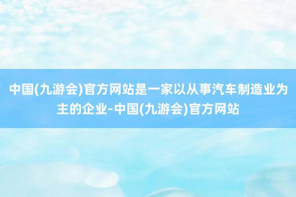 中国(九游会)官方网站是一家以从事汽车制造业为主的企业-中国(九游会)官方网站