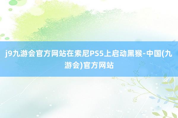 j9九游会官方网站在索尼PS5上启动黑猴-中国(九游会)官方网站