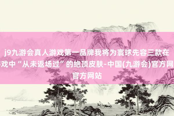 j9九游会真人游戏第一品牌我将为寰球先容三款在游戏中“从未返场过”的绝顶皮肤-中国(九游会)官方网站