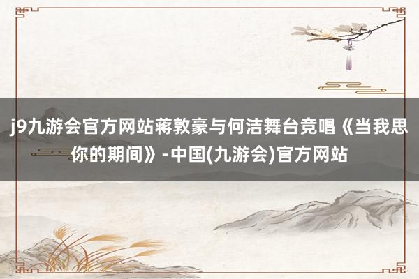 j9九游会官方网站蒋敦豪与何洁舞台竞唱《当我思你的期间》-中国(九游会)官方网站