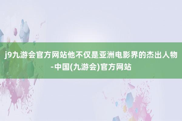 j9九游会官方网站他不仅是亚洲电影界的杰出人物-中国(九游会)官方网站