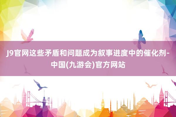 J9官网这些矛盾和问题成为叙事进度中的催化剂-中国(九游会)官方网站