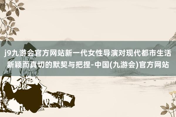 j9九游会官方网站新一代女性导演对现代都市生活新颖而真切的默契与把捏-中国(九游会)官方网站