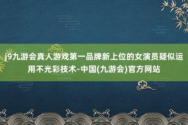 j9九游会真人游戏第一品牌新上位的女演员疑似运用不光彩技术-中国(九游会)官方网站
