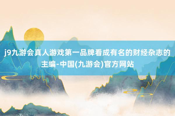 j9九游会真人游戏第一品牌看成有名的财经杂志的主编-中国(九游会)官方网站