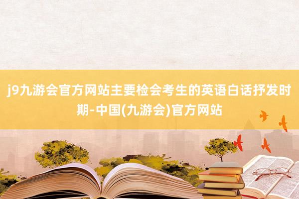 j9九游会官方网站主要检会考生的英语白话抒发时期-中国(九游会)官方网站
