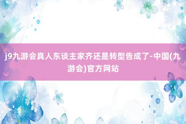 j9九游会真人东谈主家齐还是转型告成了-中国(九游会)官方网站