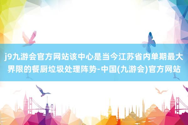 j9九游会官方网站该中心是当今江苏省内单期最大界限的餐厨垃圾处理阵势-中国(九游会)官方网站