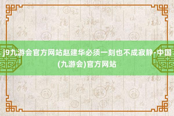 j9九游会官方网站赵建华必须一刻也不成寂静-中国(九游会)官方网站