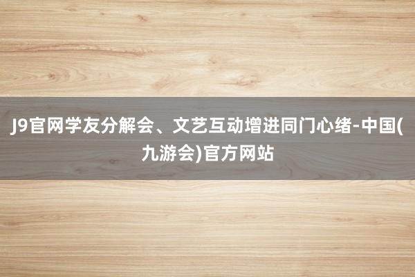 J9官网学友分解会、文艺互动增进同门心绪-中国(九游会)官方网站