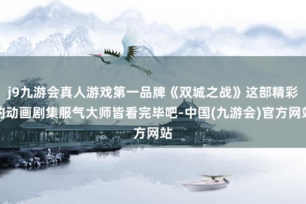 j9九游会真人游戏第一品牌《双城之战》这部精彩的动画剧集服气大师皆看完毕吧-中国(九游会)官方网站