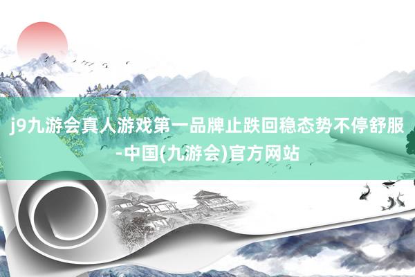 j9九游会真人游戏第一品牌止跌回稳态势不停舒服-中国(九游会)官方网站