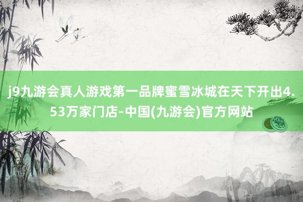 j9九游会真人游戏第一品牌蜜雪冰城在天下开出4.53万家门店-中国(九游会)官方网站