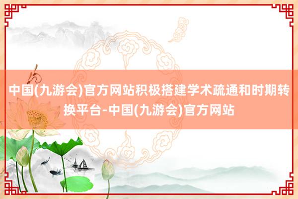 中国(九游会)官方网站积极搭建学术疏通和时期转换平台-中国(九游会)官方网站