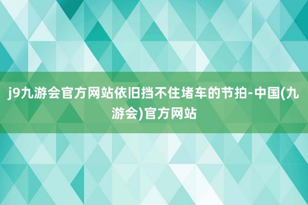 j9九游会官方网站依旧挡不住堵车的节拍-中国(九游会)官方网站