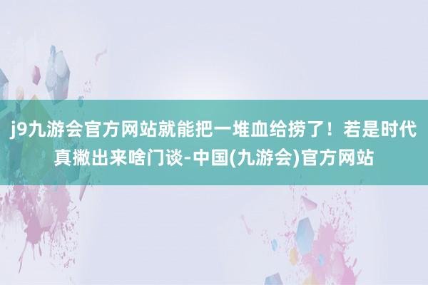j9九游会官方网站就能把一堆血给捞了！若是时代真撇出来啥门谈-中国(九游会)官方网站