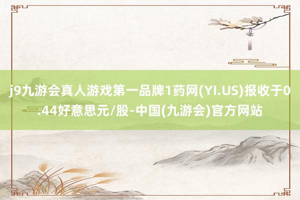 j9九游会真人游戏第一品牌1药网(YI.US)报收于0.44好意思元/股-中国(九游会)官方网站