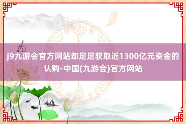 j9九游会官方网站却足足获取近1300亿元资金的认购-中国(九游会)官方网站