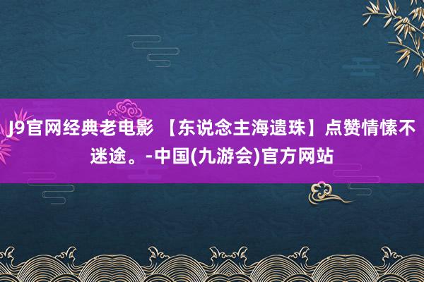 J9官网经典老电影 【东说念主海遗珠】点赞情愫不迷途。-中国(九游会)官方网站